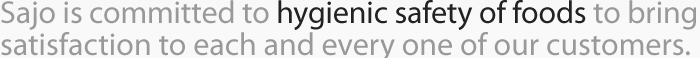 Sajo is committed to hygienic safety of foods to bring satisfaction to each and every one of our customers. 