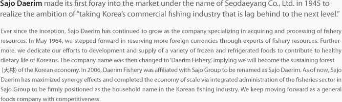 Ever since the inception, Sajo Daerim has continued to grow as the company specializing in acquiring and processing of fishery resources. In May 1964, we stepped forward in reserving more foreign currencies through exports of fishery resources. Furthermore, we dedicate our efforts to development and supply of a variety of frozen and refrigerated foods to contribute to healthy dietary life of Koreans. The company name was then changed to ‘Daerim Fishery,’ implying we will become the sustaining forest  (大林) of the Korean economy. In 2006, Daerim Fishery was affiliated with Sajo Group to be renamed as Sajo Daerim. As of now, Sajo Daerim has maximized synergy effects and completed the economy of scale via integrated administration of the fisheries sector in Sajo Group to be firmly positioned as the household name in the Korean fishing industry. We keep moving forward as a general foods company with competitiveness.  