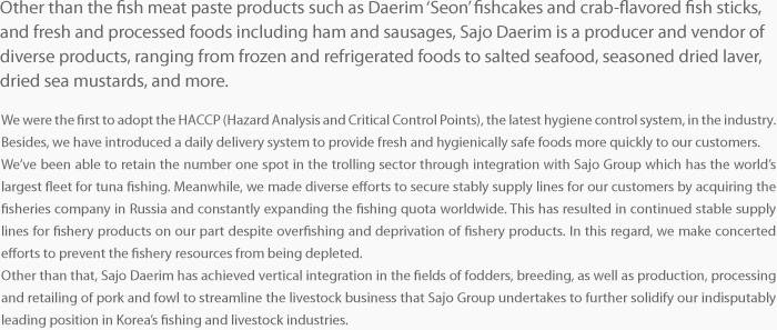 We were the first to adopt the HACCP (Hazard Analysis and Critical Control Points), the latest hygiene control system, in the industry. Besides, we have introduced a daily delivery system to provide fresh and hygienically safe foods more quickly to our customers. We’ve been able to retain the number one spot in the trolling sector through integration with Sajo Group which has the world’s largest fleet for tuna fishing. Meanwhile, we made diverse efforts to secure stably supply lines for our customers by acquiring the fisheries company in Russia and constantly expanding the fishing quota worldwide. This has resulted in continued stable supply lines for fishery products on our part despite overfishing and deprivation of fishery products. In this regard, we make concerted efforts to prevent the fishery resources from being depleted. Other than that, Sajo Daerim has achieved vertical integration in the fields of fodders, breeding, as well as production, processing and retailing of pork and fowl to streamline the livestock business that Sajo Group undertakes to further solidify our indisputably leading position in Korea’s fishing and livestock industries. 